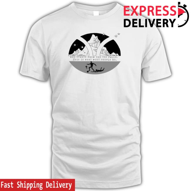 Who Starts From The Top Falls This Is What Most People Do Tee Shirt Who Starts From The Top Falls This Is What Most People Do T-Shirt