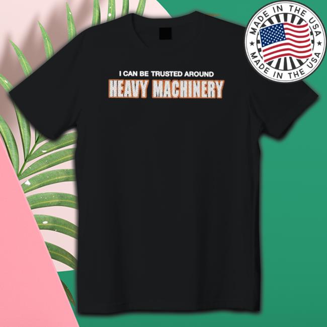 I Can Be Trusted Around Heavy Machinery shirt, hoodie, tank top, sweater and long sleeve t-shirt