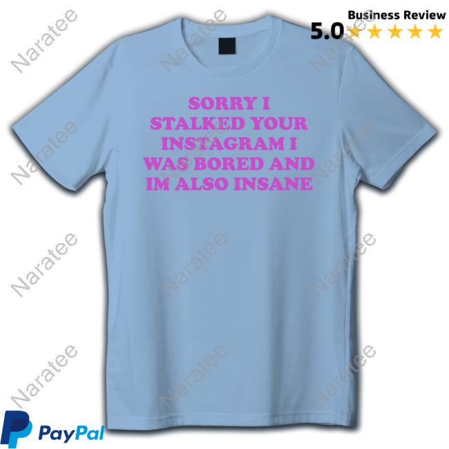 Sorry I Stalked Your Instagram I Was Bored And Im Also Insane T Shirts
