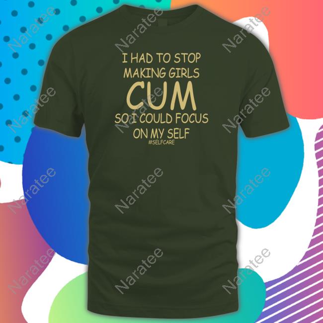 Official Shirts That Go Hard I Had To Stop Making Girls Cum So I Could Focus On My Self #Selfcare Shirt