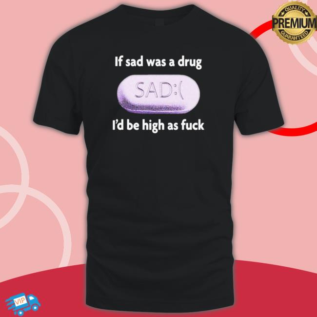 Official If Sad Was A Drug I’D Be High As Fuck Classic Shirt Official If Sad Was A Drug I’D Be High As Fuck Shirts